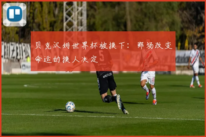 贝克汉姆世界杯被换下：那场改变命运的换人决定